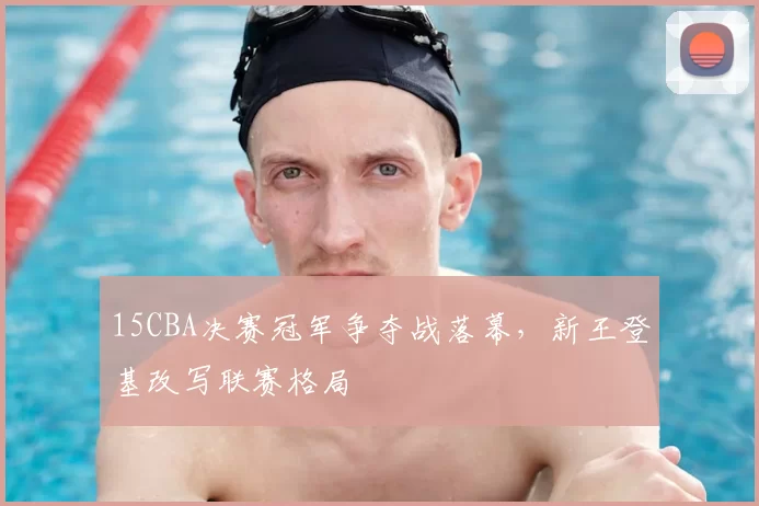15CBA决赛冠军争夺战落幕,新王登基改写联赛格局