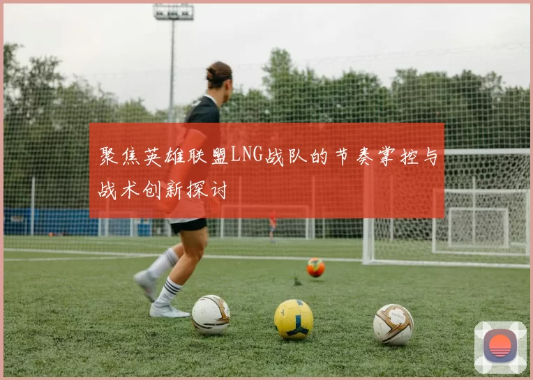 聚焦英雄联盟LNG战队的节奏掌控与战术创新探讨