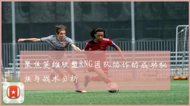 聚焦英雄联盟RNG团队协作的成功秘诀与战术分析