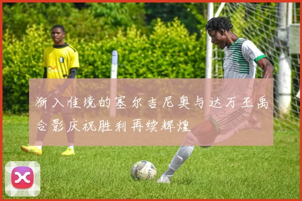 渐入佳境的塞尔吉尼奥与达万王禹合影庆祝胜利再续辉煌