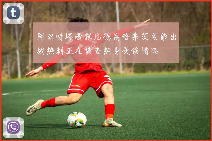 阿尔特塔透露厄德高哈弗茨或能出战热刺正在调查热身受伤情况
