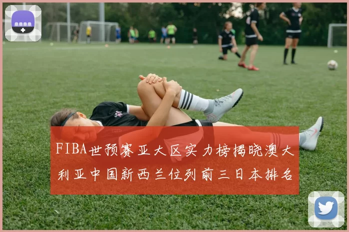 FIBA世预赛亚大区实力榜揭晓澳大利亚中国新西兰位列前三日本排名第六