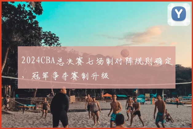 2024CBA总决赛七场制对阵规则确定，冠军争夺赛制升级