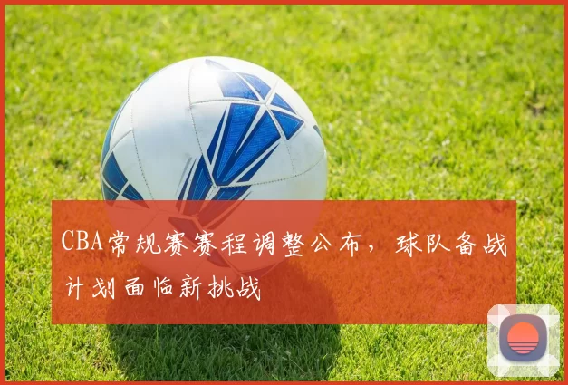 CBA常规赛赛程调整公布,球队备战计划面临新挑战