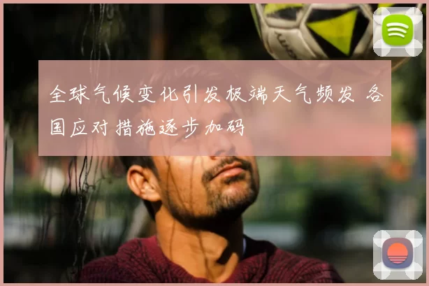 全球气候变化引发极端天气频发 各国应对措施逐步加码