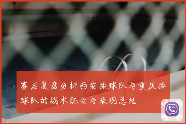 赛后复盘分析西安排球队与重庆排球队的战术配合与表现总结