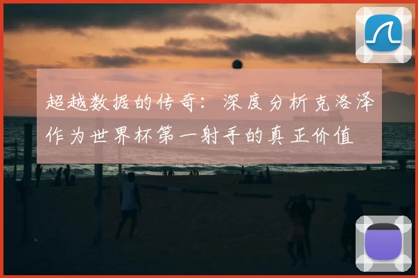 超越数据的传奇:深度分析克洛泽作为世界杯第一射手的真正价值
