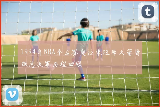 1994年NBA季后赛奥拉朱旺率火箭晋级总决赛历程回顾
