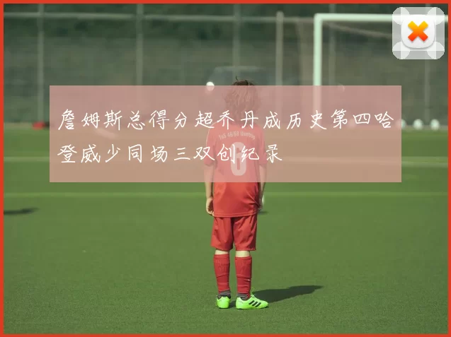 詹姆斯总得分超乔丹成历史第四哈登威少同场三双创纪录