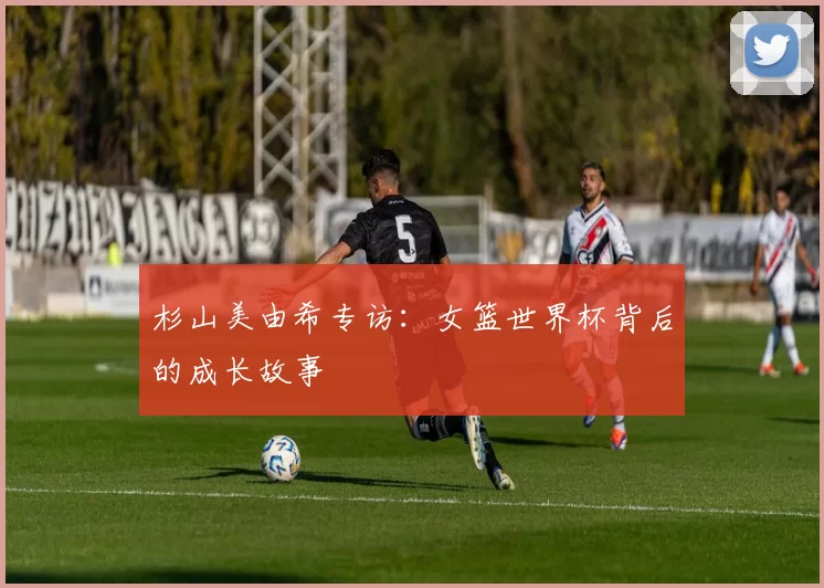 杉山美由希专访:女篮世界杯背后的成长故事