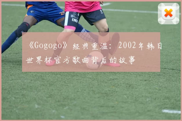 《Gogogo》经典重温：2002年韩日世界杯官方歌曲背后的故事