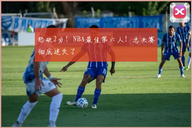 怒砍2分！NBA最佳第六人！总决赛彻底迷失了