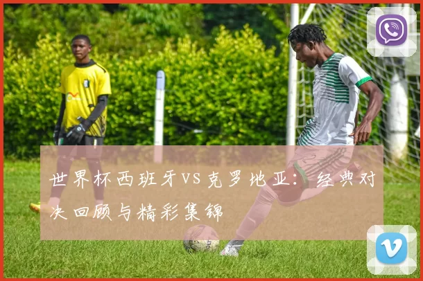 世界杯西班牙vs克罗地亚:经典对决回顾与精彩集锦