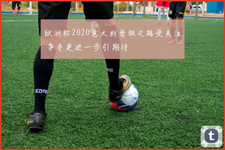 欧洲杯2020意大利晋级之路受关注 争夺更进一步引期待