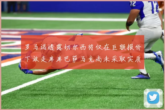 罗马诺透露切尔西将仅在巨额报价下放走库库巴萨马竞尚未采取实质行动