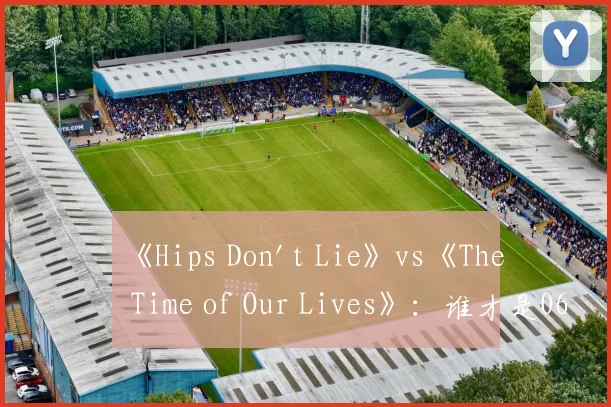 《Hips Don't Lie》vs《The Time of Our Lives》:谁才是06年夏日