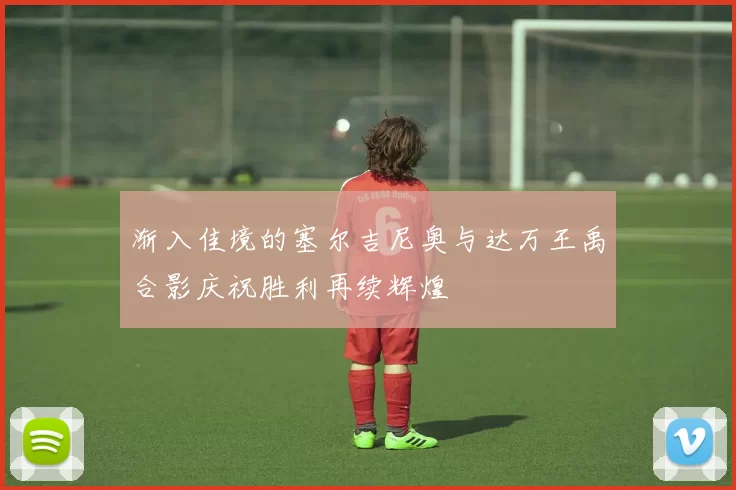 渐入佳境的塞尔吉尼奥与达万王禹合影庆祝胜利再续辉煌