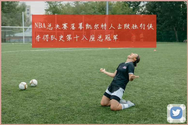 NBA总决赛落幕凯尔特人击败独行侠夺得队史第十八座总冠军