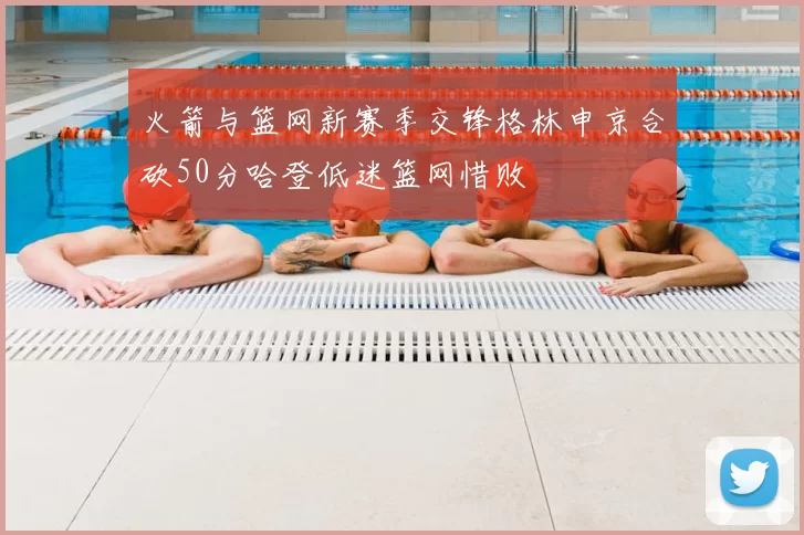 火箭与篮网新赛季交锋格林申京合砍50分哈登低迷篮网惜败