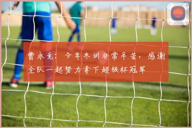 曹永竞：今年冬训非常辛苦，感谢全队一起努力拿下超级杯冠军