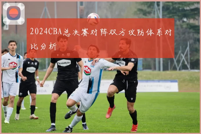 2024CBA总决赛对阵双方攻防体系对比分析