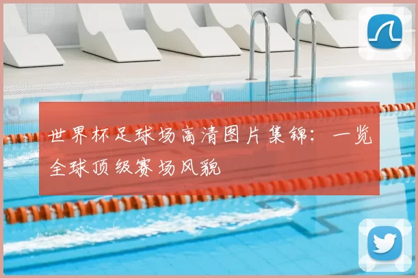 世界杯足球场高清图片集锦：一览全球顶级赛场风貌