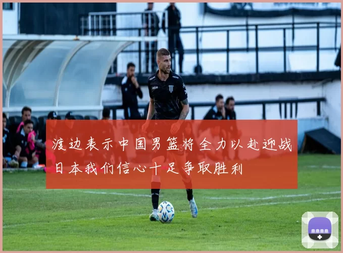 渡边表示中国男篮将全力以赴迎战日本我们信心十足争取胜利