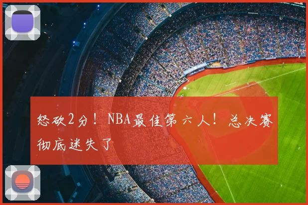 怒砍2分！NBA最佳第六人！总决赛彻底迷失了