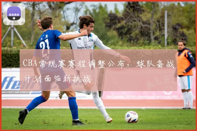 CBA常规赛赛程调整公布,球队备战计划面临新挑战