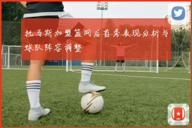 托马斯加盟篮网后首秀表现分析与球队阵容调整