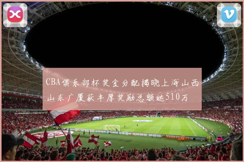CBA俱乐部杯奖金分配揭晓上海山西山东广厦获丰厚奖励总额达510万