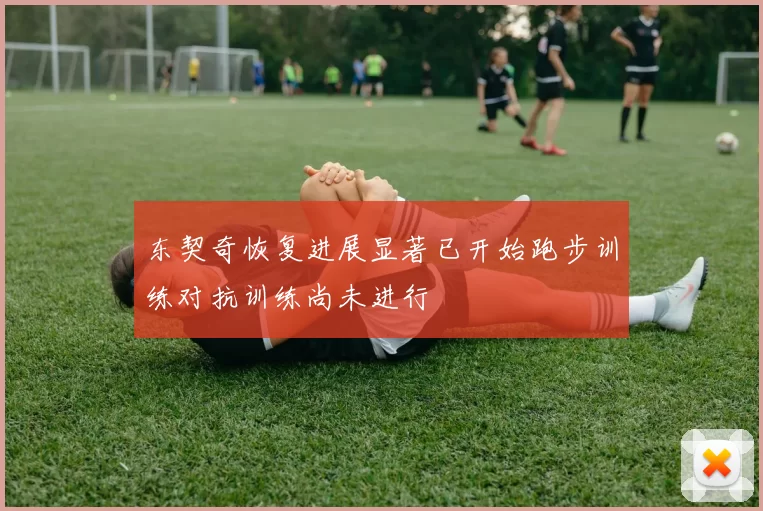 东契奇恢复进展显著已开始跑步训练对抗训练尚未进行