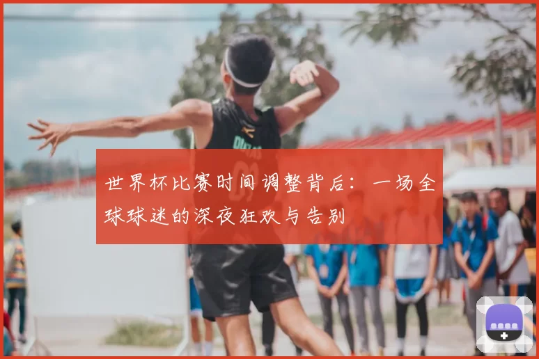 世界杯比赛时间调整背后:一场全球球迷的深夜狂欢与告别