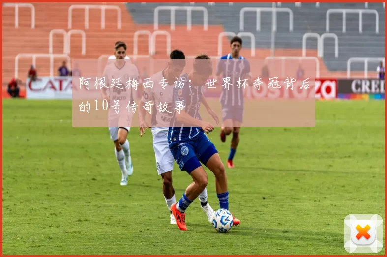 阿根廷梅西专访:世界杯夺冠背后的10号传奇故事
