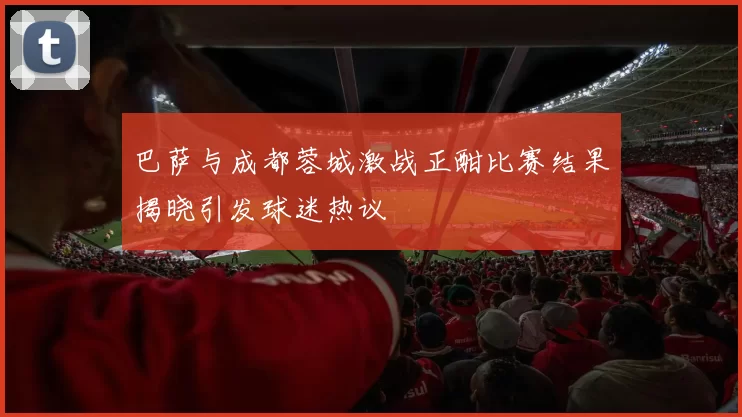 巴萨与成都蓉城激战正酣比赛结果揭晓引发球迷热议