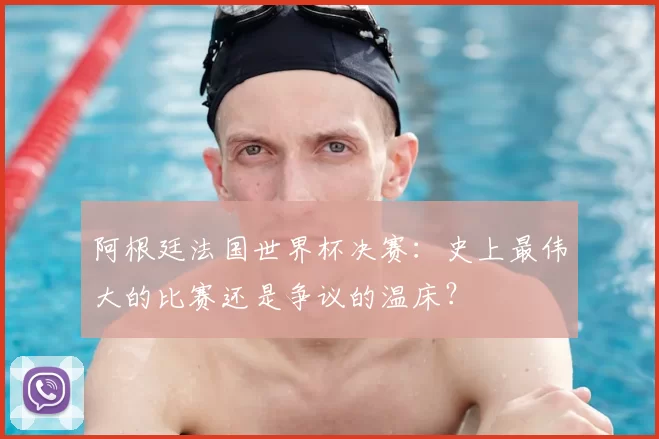 阿根廷法国世界杯决赛：史上最伟大的比赛还是争议的温床？
