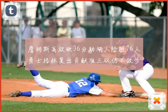 詹姆斯高效砍36分助湖人险胜76人勇士格林复出贡献准三双仍不敌步行者