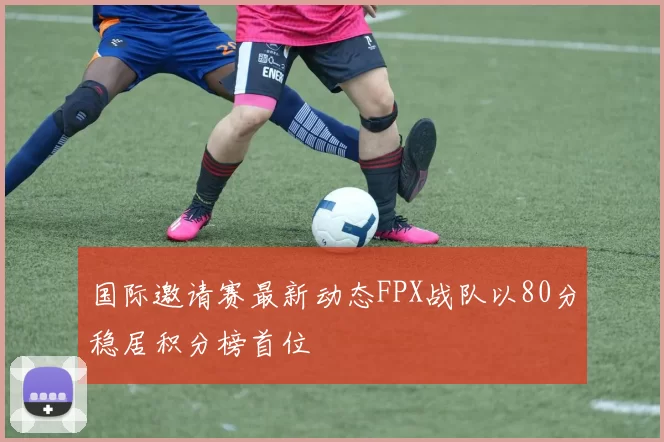 国际邀请赛最新动态FPX战队以80分稳居积分榜首位