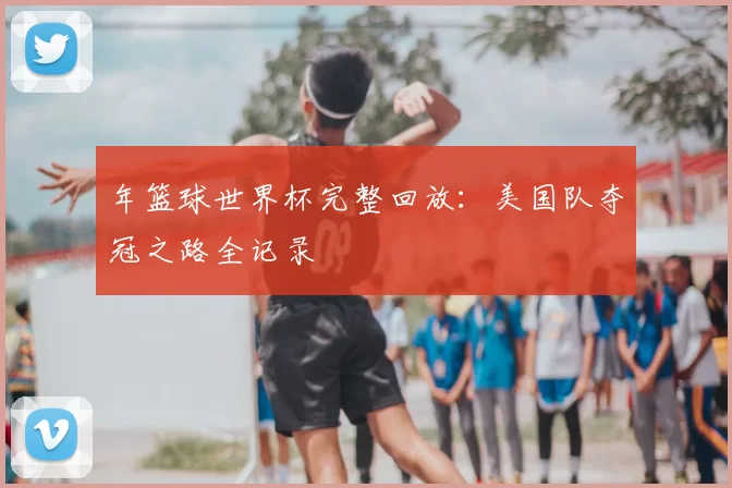 年篮球世界杯完整回放:美国队夺冠之路全记录