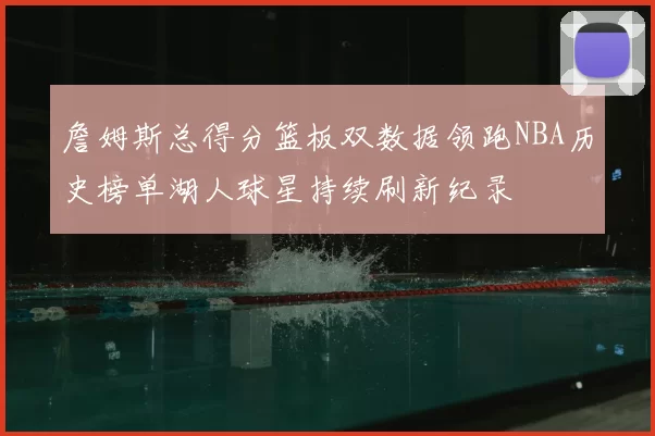 詹姆斯总得分篮板双数据领跑NBA历史榜单湖人球星持续刷新纪录