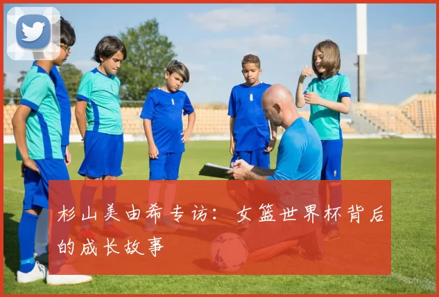 杉山美由希专访:女篮世界杯背后的成长故事