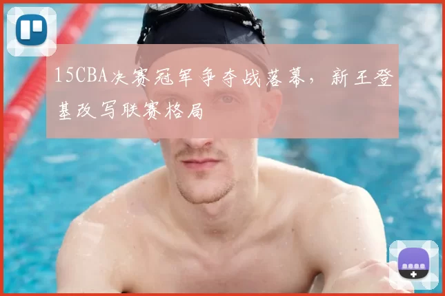 15CBA决赛冠军争夺战落幕,新王登基改写联赛格局