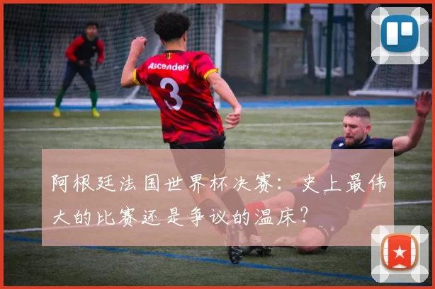 阿根廷法国世界杯决赛：史上最伟大的比赛还是争议的温床？