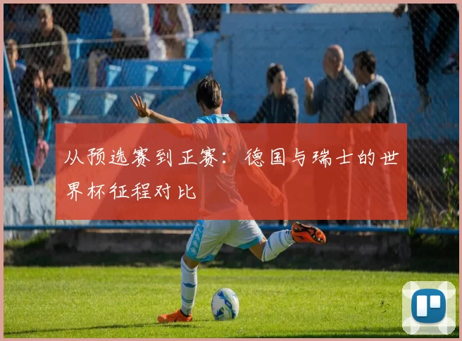 从预选赛到正赛:德国与瑞士的世界杯征程对比