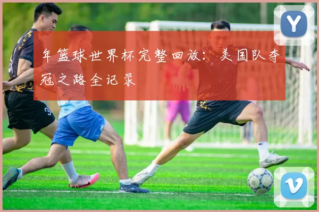 年篮球世界杯完整回放：美国队夺冠之路全记录