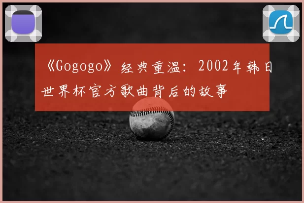 《Gogogo》经典重温：2002年韩日世界杯官方歌曲背后的故事