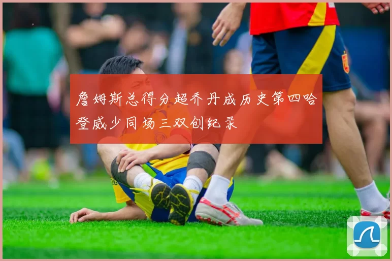 詹姆斯总得分超乔丹成历史第四哈登威少同场三双创纪录