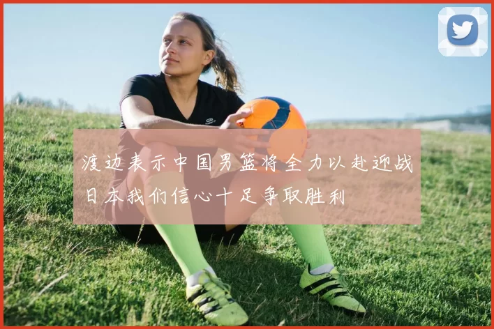 渡边表示中国男篮将全力以赴迎战日本我们信心十足争取胜利