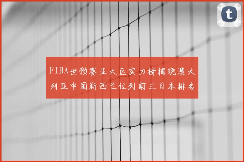 FIBA世预赛亚大区实力榜揭晓澳大利亚中国新西兰位列前三日本排名第六