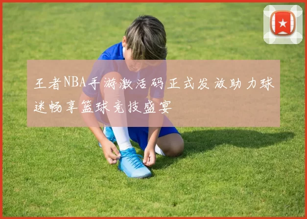 王者NBA手游激活码正式发放助力球迷畅享篮球竞技盛宴